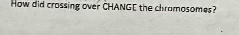 How did crossing over CHANGE the chromosomes?