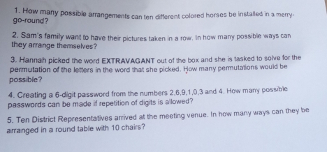 How many possible arrangements can ten different colored horses be installed in a merry- 
go-round? 
2. Sam's family want to have their pictures taken in a row. In how many possible ways can 
they arrange themselves? 
3. Hannah picked the word EXTRAVAGANT out of the box and she is tasked to solve for the 
permutation of the letters in the word that she picked. How many permutations would be 
possible? 
4. Creating a 6 -digit password from the numbers 2, 6, 9, 1, 0, 3 and 4. How many possible 
passwords can be made if repetition of digits is allowed? 
5. Ten District Representatives arrived at the meeting venue. In how many ways can they be 
arranged in a round table with 10 chairs?