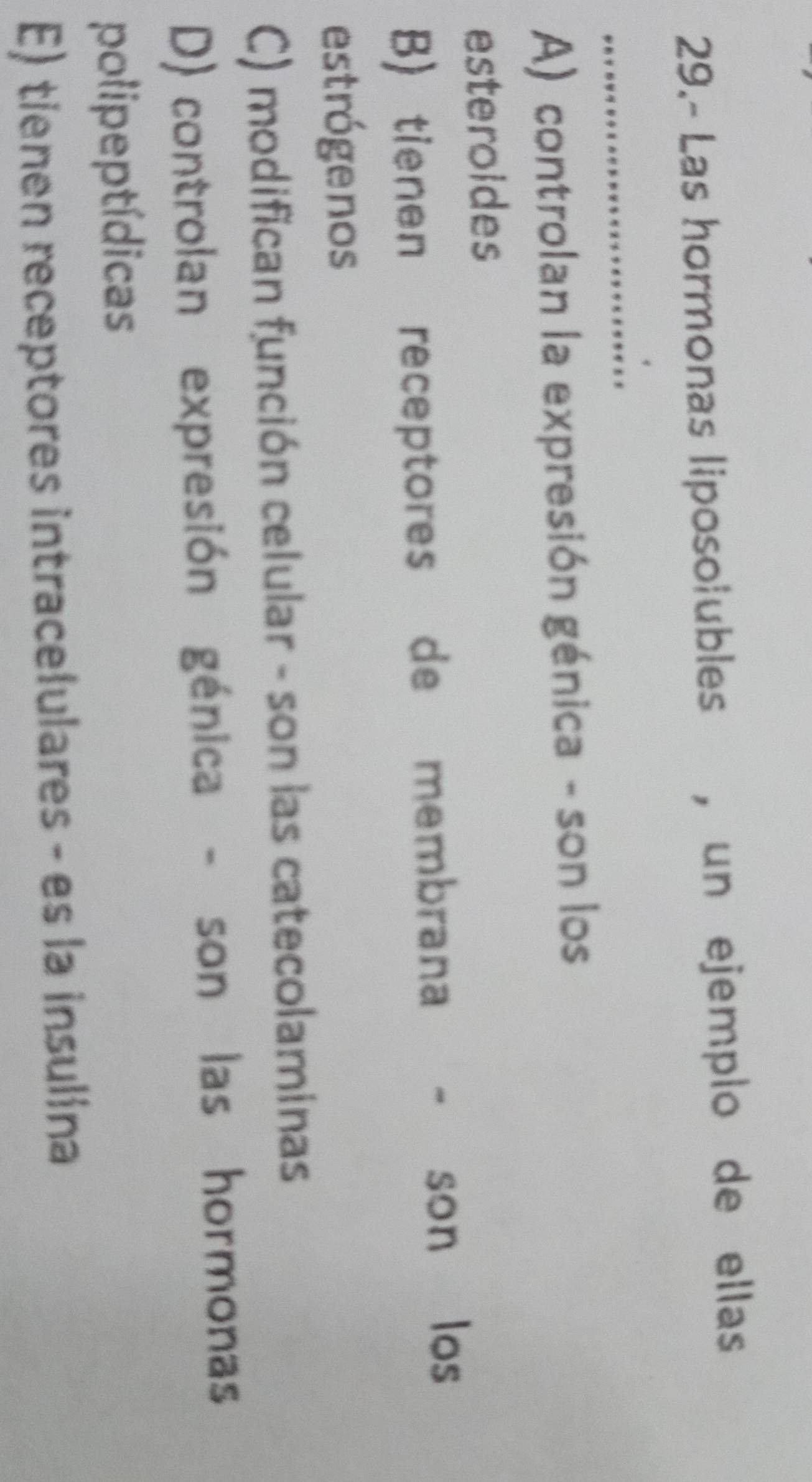 29.- Las hormonas liposolubles , un ejemplo de ellas
_
A) controlan la expresión génica - son los
esteroides
B) tienen receptores de membrana - son los
estrógenos
C) modifican función celular - son las catecolaminas
D) controlan expresión génica - son las hormonas
polipeptídicas
E) tienen receptores intracelulares - es la insulina