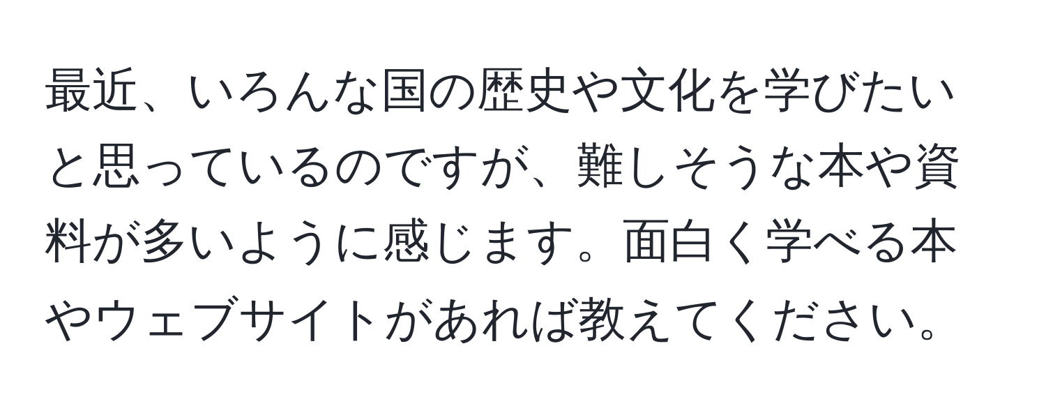 最近、いろんな国の歴史や文化を学びたいと思っているのですが、難しそうな本や資料が多いように感じます。面白く学べる本やウェブサイトがあれば教えてください。