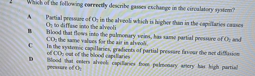 Which of the following correctly describe gasses exchange in the circulatory system?
A Partial pressure of O_2 in the alveoli which is higher than in the capillaries causes
O_2 to diffuse into the alveoli
B Blood that flows into the pulmonary veins, has same partial pressure of O_2 and
CO_2 the same values for the air in alveoli.
C In the systemic capillaries, gradients of partial pressure favour the net diffusion
of CO_2 out of the blood capillaries
D Blood that enters alveoli capillaries from pulmonary artery has high partial
pressure of O_2