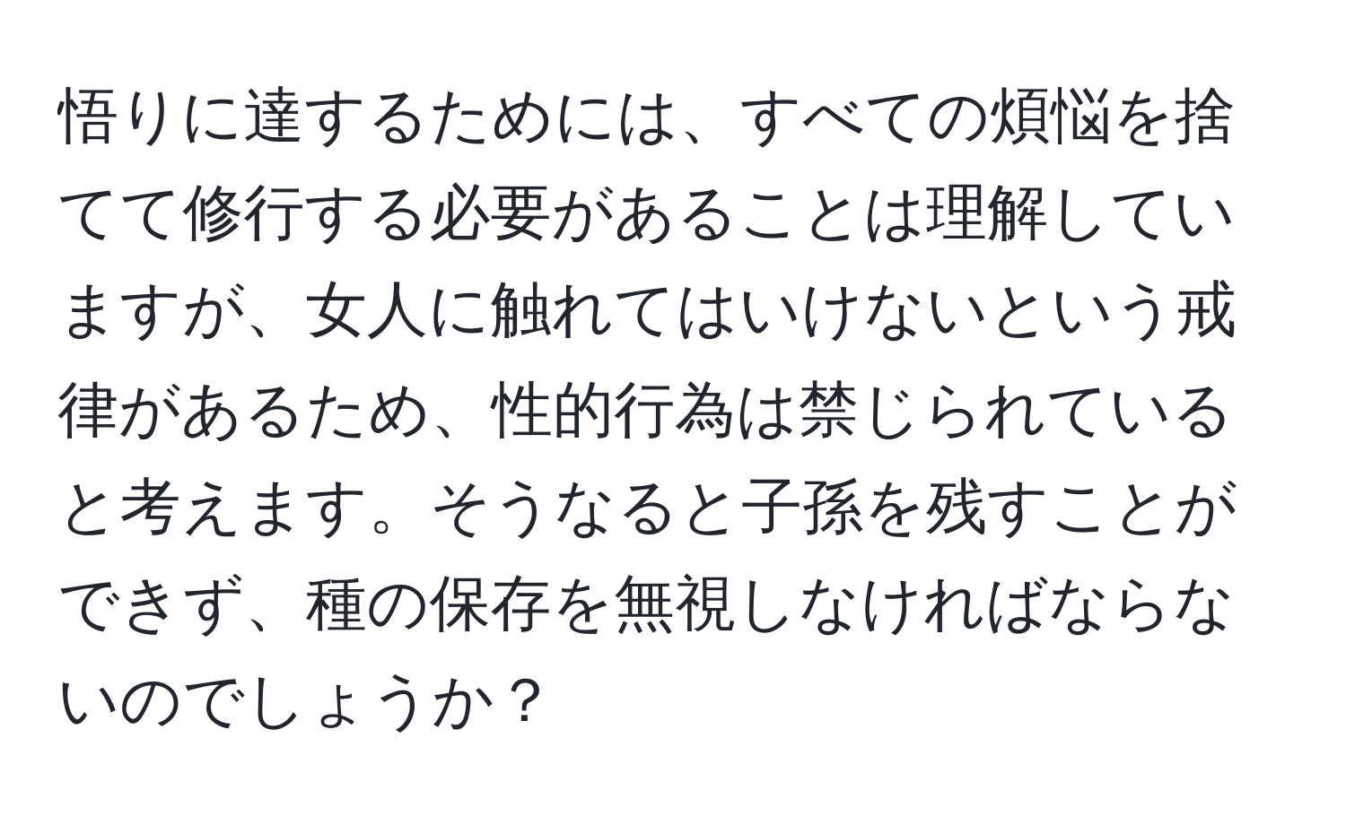 悟りに達するためには、すべての煩悩を捨てて修行する必要があることは理解していますが、女人に触れてはいけないという戒律があるため、性的行為は禁じられていると考えます。そうなると子孫を残すことができず、種の保存を無視しなければならないのでしょうか？