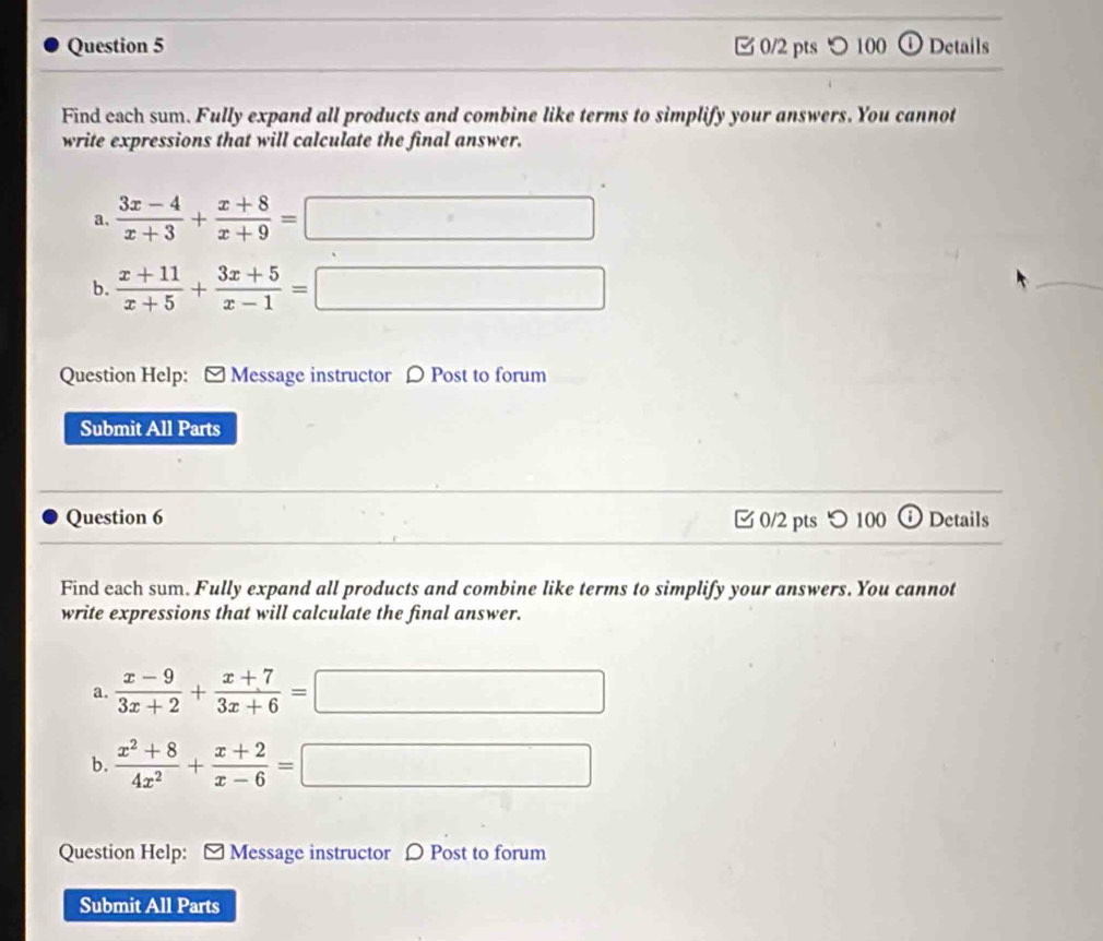 □ 0/2 pts ○ 100 o Details 
Find each sum. Fully expand all products and combine like terms to simplify your answers. You cannot 
write expressions that will calculate the final answer. 
a.  (3x-4)/x+3 + (x+8)/x+9 =□... 
b.  (x+11)/x+5 + (3x+5)/x-1 =□ □ 
_ 
Question Help: - Message instructor ρ Post to forum 
Submit All Parts 
Question 6 0/2 pts つ 100 ⓘ Details 
Find each sum. Fully expand all products and combine like terms to simplify your answers. You cannot 
write expressions that will calculate the final answer. 
a.  (x-9)/3x+2 + (x+7)/3x+6 =□ □ 
b.  (x^2+8)/4x^2 + (x+2)/x-6 =□
Question Help: - Message instructor Ω Post to forum 
Submit All Parts