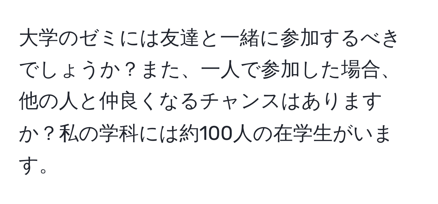 大学のゼミには友達と一緒に参加するべきでしょうか？また、一人で参加した場合、他の人と仲良くなるチャンスはありますか？私の学科には約100人の在学生がいます。