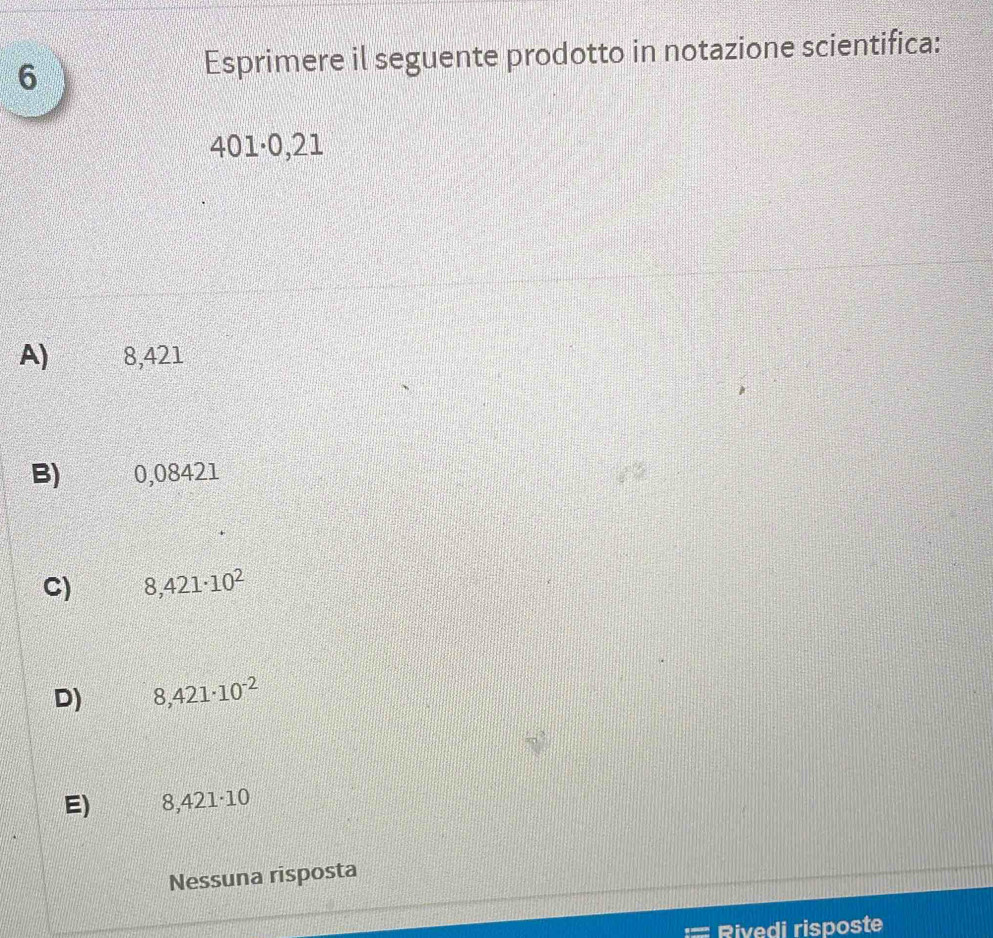 Esprimere il seguente prodotto in notazione scientifica:
401·0,21
A) 8,421
B) 0,08421
C) 8,421· 10^2
D) 8,421· 10^(-2)
E) 8,421· 10
Nessuna risposta
Rivedi risposte