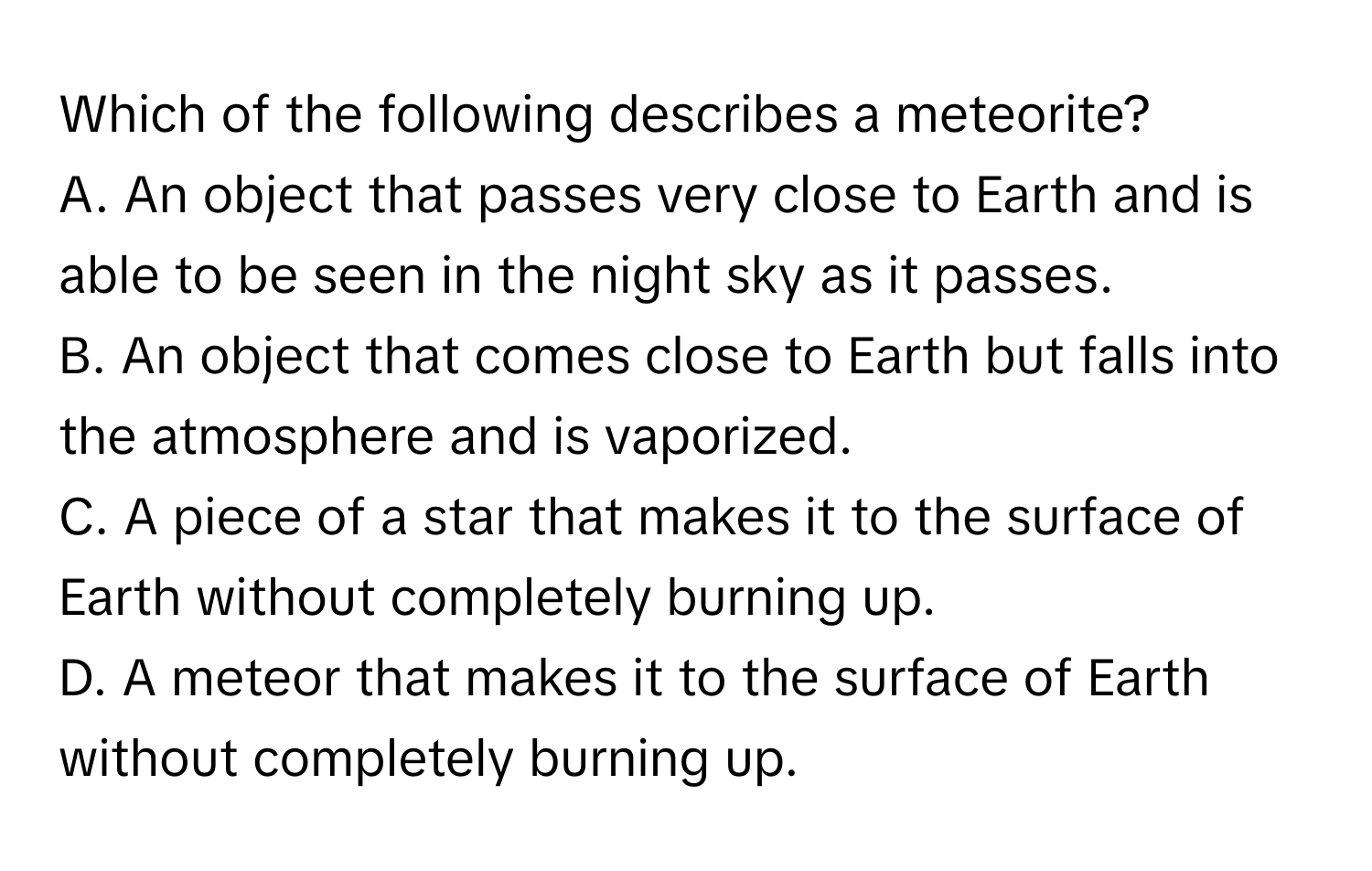 Which of the following describes a meteorite?

A. An object that passes very close to Earth and is able to be seen in the night sky as it passes.
B. An object that comes close to Earth but falls into the atmosphere and is vaporized.
C. A piece of a star that makes it to the surface of Earth without completely burning up.
D. A meteor that makes it to the surface of Earth without completely burning up.