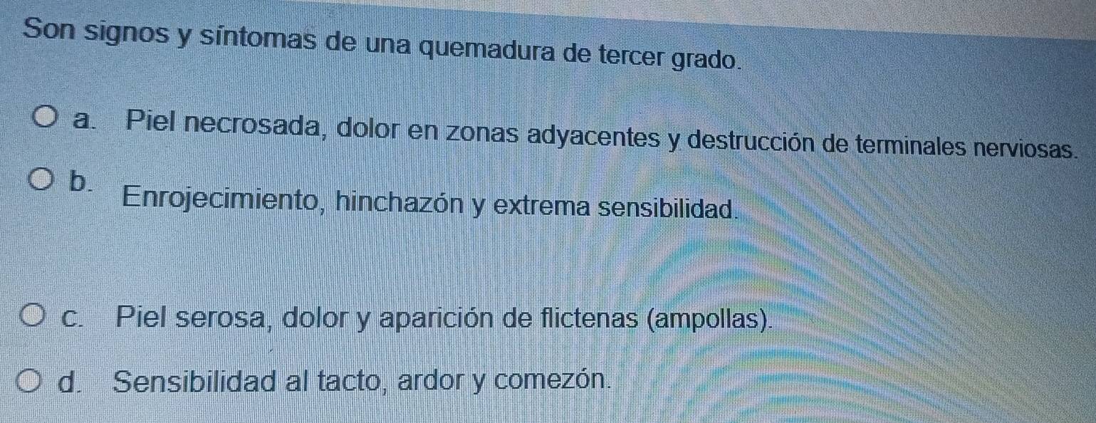 Son signos y síntomas de una quemadura de tercer grado.
a. Piel necrosada, dolor en zonas adyacentes y destrucción de terminales nerviosas.
b. Enrojecimiento, hinchazón y extrema sensibilidad.
c. Piel serosa, dolor y aparición de flictenas (ampollas).
d. Sensibilidad al tacto, ardor y comezón.