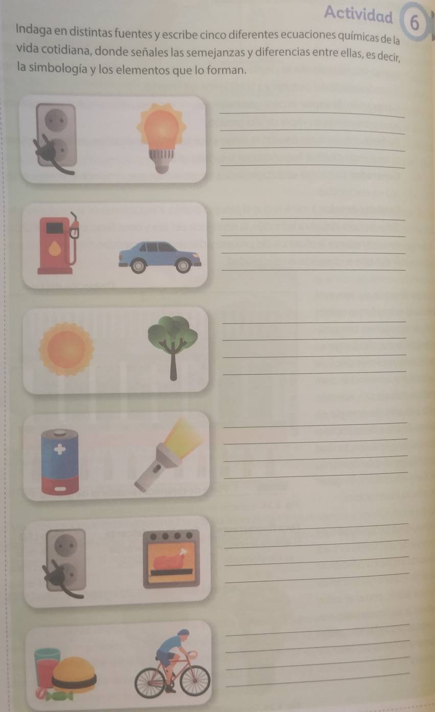 Actividad 6 
Indaga en distintas fuentes y escribe cinco diferentes ecuaciones químicas de la 
vida cotidiana, donde señales las semejanzas y diferencias entre ellas, es decir, 
la simbología y los elementos que lo forman. 
_ 
_ 
_ 
_ 
_ 
_ 
_ 
_ 
_ 
_ 
_ 
_ 
_ 
_ 
_ 
_ 
_ 
_ 
_ 
_ 
_ 
_ 
_ 
_