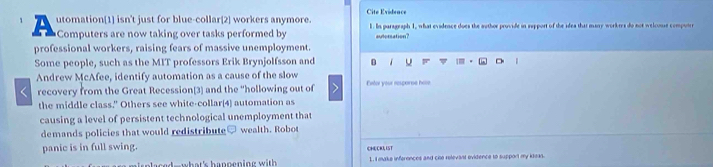 utomation[1] isn't just for blue-collar[2] workers anymore. Cite Evideace 1. In parageaph 1, what evidence does the author provide in support of the idea that many workres do not welcoue compourr 
Computers are now taking over tasks performed by autorsation? 
professional workers, raising fears of massive unemployment. 
Some people, such as the MIT professors Erik Brynjolfsson and D 
Andrew McAfee, identify automation as a cause of the slow Fter véur réscorne hose 
recovery from the Great Recession[3] and the “hollowing out of 2 
the middle class." Others see white-collar(4) automation as 
causing a level of persistent technological unemployment that 
demands policies that would redistribute wealth. Robo 
panic is in full swing. CHECKI IST 
L. I make inferonces and cie relevant ovidence to support my kleas.