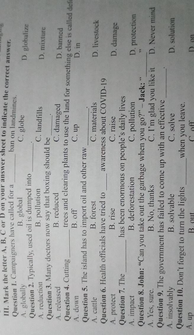 Mark the letter A, B, C or D on your answer sheet to indicate the correct answer.
Question 1. Campaigners have called for a _ban on landmines.
A. globally B. global C. globe
Question 2. Typically, used oil is dumped into_
D. globalize
.
A. reduction B. pollution C. landfills
D. mixture
Question 3. Many doctors now say that boxing should be _.
A. released B. reduced C. damaged
D. banned
Question 4. Cutting_ trees and clearing plants to use the land for something else is called def
A. down B. off C. up D. in
Question 5. The island has to import oil and other raw_
.
A. cattle B. forest C. materials D. livestock
Question 6. Health officials have tried to _awareness about COVID-19
A. protect B. rise C. raise
D. damage
Question 7. The _has been enormous on people’s daily lives
A. impact B. deforestation C. pollution D. protection
Question 8. John: “Can you take out the garbage when you go?” - Jack: “_ ”
A. Yes, sure. B. No, thanks C. I’m glad you like it D. Never mind
Question 9. The government has failed to come up with an effective _.
A. insolvably B. solvable C. solve D. solution
Question 10. Don't forget to turn the lights_ when you leave.
A. up B. out C off D on