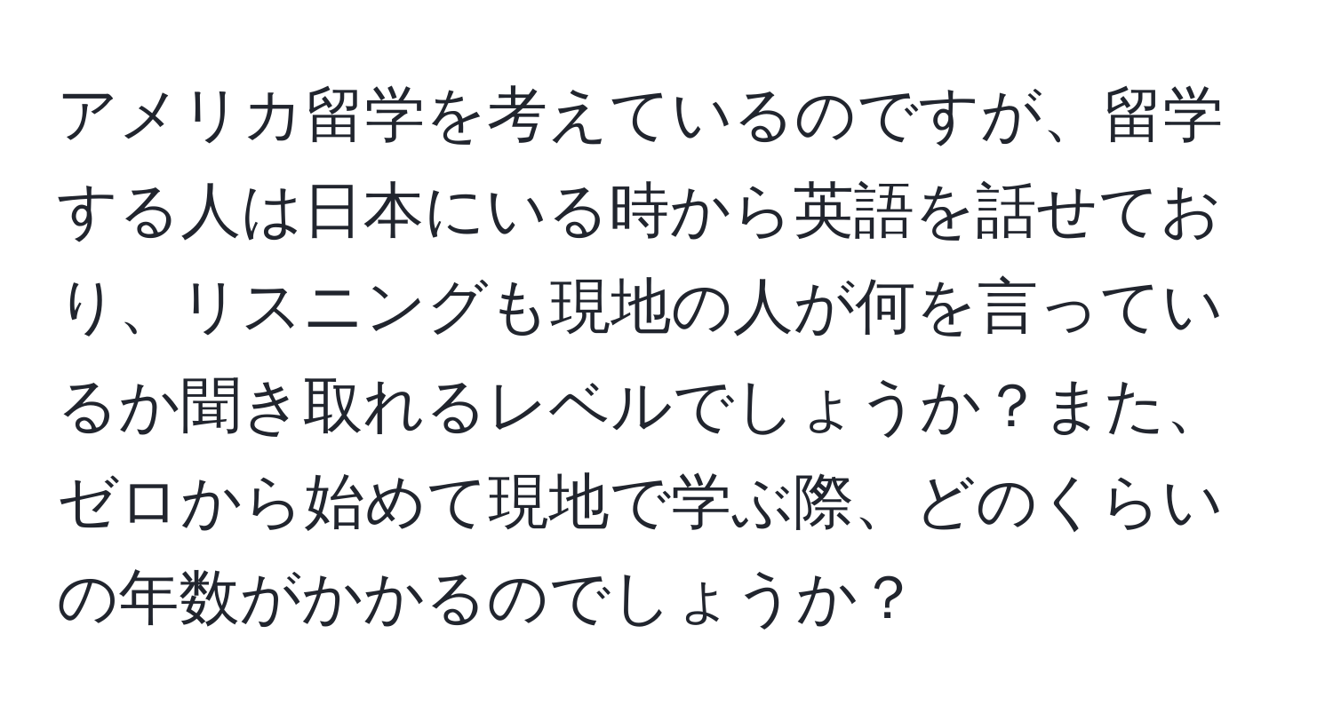 アメリカ留学を考えているのですが、留学する人は日本にいる時から英語を話せており、リスニングも現地の人が何を言っているか聞き取れるレベルでしょうか？また、ゼロから始めて現地で学ぶ際、どのくらいの年数がかかるのでしょうか？