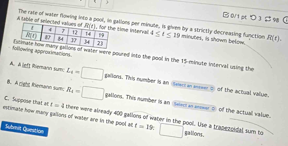 >
0/1 pt つ 3 % 98 a
The rate of water flowing into a pool, in gllons per minute, is given by a strictly decreasing function R(t).
A table of seletime interval 4≤ t≤ 19 minutes, is shown below.
ng approximations.
water were poured into the pool in the 15-minute interval using the
A. A left Riemann sum: L_4=□ gallons. This number is an Select an answer o of the actual value.
B. A right Riemann sum: R_4=□ gallons. This number is an Select an answer o of the actual value.
C. Suppose that at t=4 there were already 400 gallons of water in the pool. Use a trapezoidal sum to
estimate how many gallons of water are in the pool at t=19.
Submit Question
gallons.