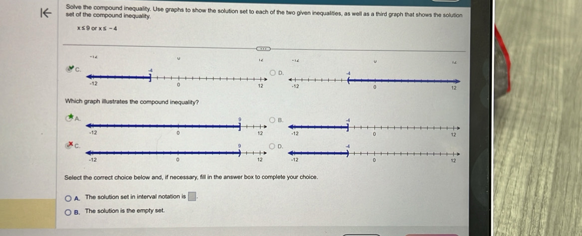 Solve the compound inequality. Use graphs to show the solution set to each of the two given inequalities, as well as a third graph that shows the solution
set of the compound inequality.
x≤ 9 o x≤ -4
-12 -1< u  1
Which graph illustrates the compound inequality?
Select the correct choice below and, if necessary, fill in the answer box to complete your choice.
A The solution set in interval notation is
B. The solution is the empty set.