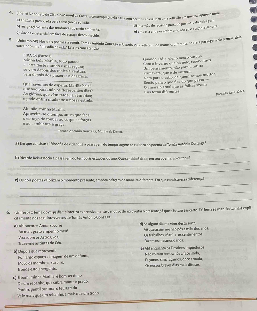 (Enem) No soneto de Cláudio Manuel da Costa, a contemplação da paisagem permite ao eu lírico uma reflexão em que transparece umas
a) angústia provocada pela sensação de solidão.
d) intenção de recriar o passado por meio da paisagem.
b) resignação diante das mudanças do meio ambiente.
e) empatia entre os sofrimentos do eu e a agonia da terra.
c) dúvida existencial em face do espaço desconhecido.
5. (Unicamp-SP) Nos dois poemas a seguir, Tomás Antônio Gonzaga e Ricardo Reis refletem, de maneira diferente, sobre a passagem do tempo, dela
extraindo uma "filosofia de vida". Leia-os com atenção.
LIRA 14 (Parte I)
Quando, Lídia, vier o nosso outono
Minha bela Marília, tudo passa;
Com o inverno que há nele, reservemos
a sorte deste mundo é mal segura;
Um pensamento, não para a futura
se vem depois dos males a ventura,
Primavera, que é de outrem,
vem depois dos prazeres a desgraça.
Nem para o estio, de quem somos mortos,
_
Senão para o que fica do que passa —
Que havemos de esperar, Marília bela?
O amarelo atual que as folhas vivem
que vão passando os florescentes dias?
E as torna diferentes.
As glórias, que vêm tarde, já vêm frias;
Ricardo Reis, Odes.
e pode enfim mudar-se a nossa estrela.
Ah! não, minha Marília,
Aproveite-se o tempo, antes que faça
o estrago de roubar ao corpo as forças
e ao semblante a graça.
Tomás Antônio Gonzaga, Marília de Dirceu.
_
a) Em que consiste a "filosofia de vida" que a passagem do tempo sugere ao eu lírico do poema de Tomás Antônio Gonzaga?
_
b) Ricardo Reis associa a passagem do tempo às estações do ano. Que sentido é dado, em seu poema, ao outono?
_
_
c) Os dois poetas valorizam o momento presente, embora o façam de maneira diferente. Em que consiste essa diferença?
_
_
6. (Unifesp) O lema do carpe diem sintetiza expressivamente o motivo de aproveitar o presente, já que o futuro é incerto. Tal lema se manifesta mais expli-
citamente nos seguintes versos de Tomás Antônio Gonzaga:
a) Ah! socorre, Amor, socorre d) Se algum dia me vires desta sorte,
Ao mais grato empenho meu! Vê que assim me não pôs a mão dos anos:
Voa sobre os Astros, voa, Os trabalhos, Marília, os sentimentos
Traze-me as tintas do Céu. Fazem os mesmos danos.
b) Depois que represento e) Ah! enquanto os Destinos impiedosos
Por largo espaço a imagem de um defunto, Não voltam contra nós a face irada,
Movo os membros, suspiro, Façamos, sim, façamos, doce amada,
E onde estou pergunto. Os nossos breves dias mais ditosos.
c) É bom, minha Marília, é bom ser dono
De um rebanho, que cubra monte e prado;
Porém, gentil pastora, o teu agrado
Vale mais que um rebanho, e mais que um trono.