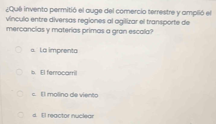 ¿Qué invento permitió el auge del comercio terrestre y amplió el
vínculo entre diversas regiones al agilizar el transporte de
mercancías y materias primas a gran escala?
a. La imprenta
b. El ferrocarril
c. El molino de viento
d. El reactor nuclear