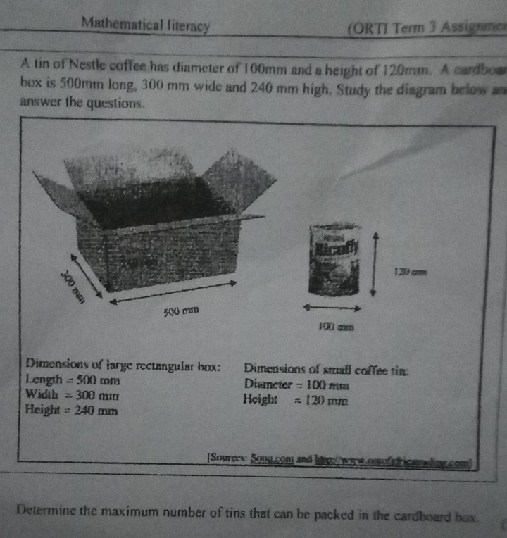 Mathematical literacy (ORTI Term 3 Assignmer 
A tin of Nestle coffee has diameter of 100mm and a height of 120mm. A cardbow 
box is 500mm long, 300 mm wide and 240 mm high, Study the diagram below an 
answer the questions. 
1 26 cm
100 gian 
Dimensions of large rectangular box: Dimensions of small coffee tin: 
Length =500mm Diameter =100mm
Width =300mm Height =120mm
Height =240mm
[Sources: Soug com and lp: 
Determine the maximum number of tins that can be packed in the cardboard bux.