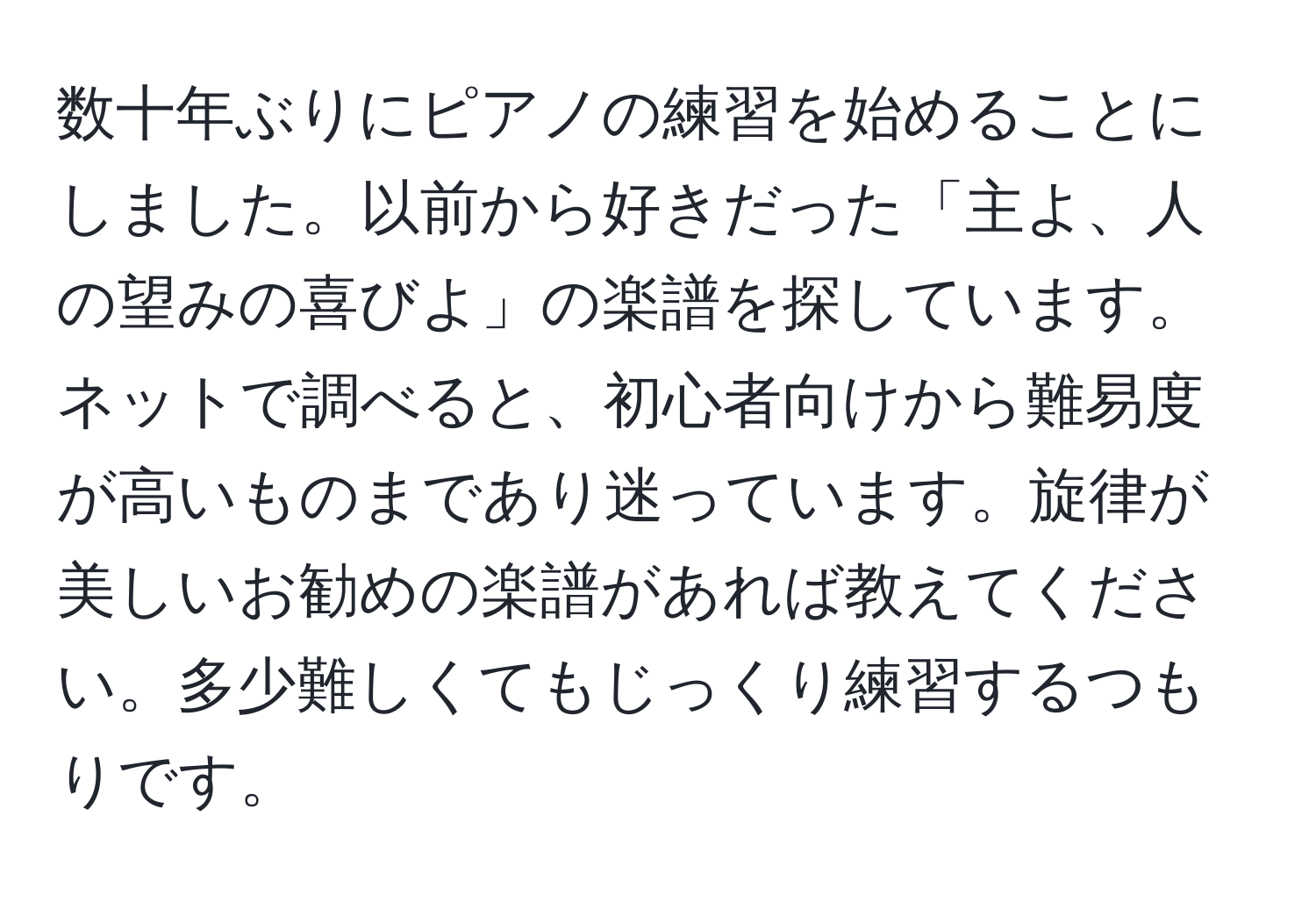 数十年ぶりにピアノの練習を始めることにしました。以前から好きだった「主よ、人の望みの喜びよ」の楽譜を探しています。ネットで調べると、初心者向けから難易度が高いものまであり迷っています。旋律が美しいお勧めの楽譜があれば教えてください。多少難しくてもじっくり練習するつもりです。