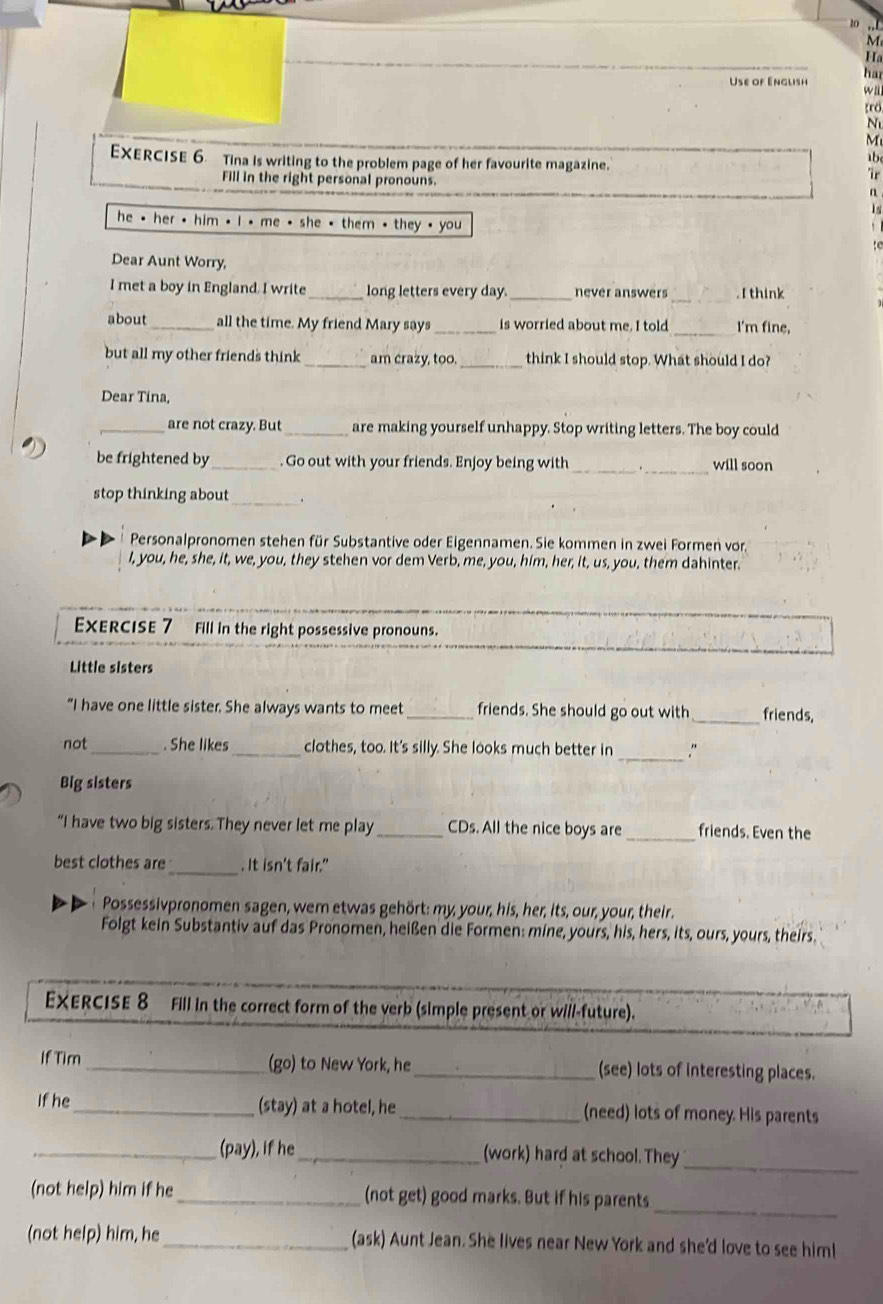 zo ,,l
M
H 
ha
Use of English wll
tro
M
Exercise 6 Tina is writing to the problem page of her favourite magazine.
1b
Fill in the right personal pronouns.
he * her , him . i * me * she * them , they , you
Dear Aunt Worry,
I met a boy in England. I write _long letters every day._ never answers_ . I think
_
about_ all the time. My friend Mary says _is worried about me. I told I'm fine.
but all my other friends think _am crazy, too._ think I should stop. What should I do?
Dear Tina,
_are not crazy. But_ are making yourself unhappy. Stop writing letters. The boy could
_
be frightened by_  Go out with your friends. Enjoy being with _will soon
stop thinking about_ .
Personalpronomen stehen für Substantive oder Eigennamen. Sie kommen in zwei Formen vor
I, you, he, she, it, we, you, they stehen vor dem Verb, me, you, him, her, it, us, you, them dahinter.
EXERCISE 7  Fill in the right possessive pronouns.
Little sisters
“I have one little sister. She always wants to meet _friends. She should go out with _friends,
not_ . She likes _clothes, too. It's silly. She looks much better in _,"
Big sisters
_
“I have two big sisters. They never let me play _CDs. All the nice boys are friends. Even the
best clothes are_ . It isn't fair."
Possessivpronomen sagen, wem etwas gehört: my, your, his, her, its, our, your, their.
Folgt kein Substantiv auf das Pronomen, heißen die Formen: mine, yours, his, hers, its, ours, yours, theirs.
EXERCISE 8 Fill in the correct form of the verb (simple present or will-future).
If Tim _(go) to New York, he_ (see) lots of interesting places.
If he_ (stay) at a hotel, he_ (need) lots of money. His parents
_(pay), if he_ (work) hard at school. They
_
_
(not help) him if he_ (not get) good marks. But if his parents
(not help) him, he _(ask) Aunt Jean. She lives near New York and she'd love to see him!