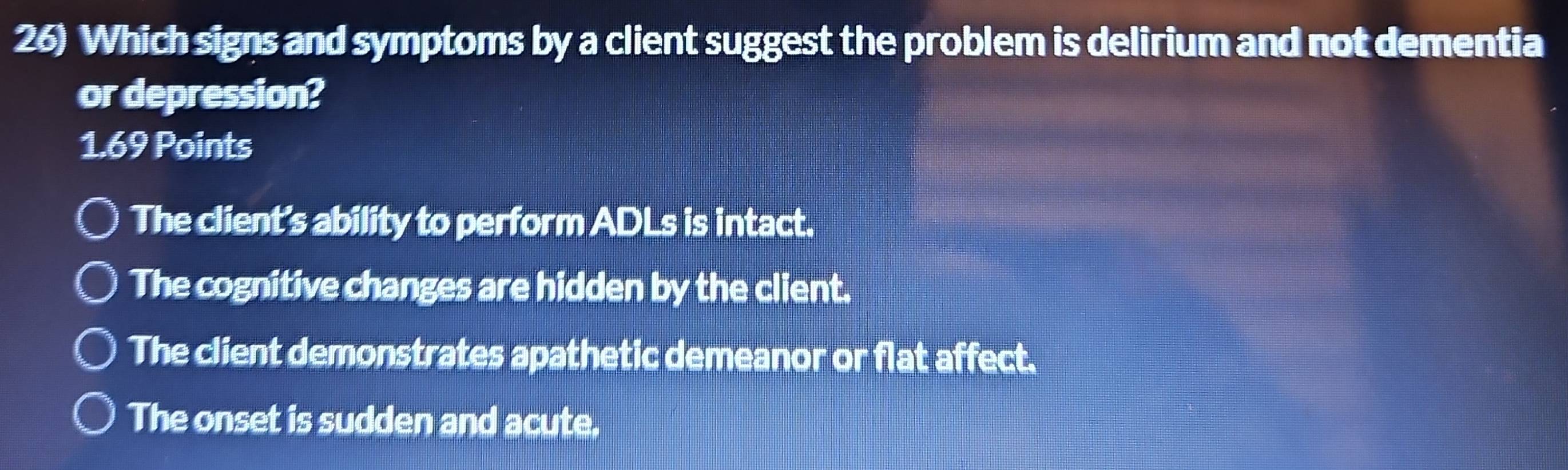 Which signs and symptoms by a client suggest the problem is delirium and not dementia
or depression?
1.69 Points
The client's ability to perform ADLs is intact.
The cognitive changes are hidden by the client.
The client demonstrates apathetic demeanor or flat affect.
The onset is sudden and acute.