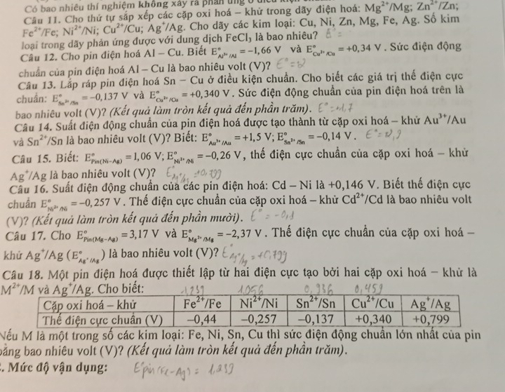 Có bao nhiêu thí nghiệm không xây rà phan ứng ở 1
Câu 11. Cho thứ tự sắp xếp các cặp oxi hoá - khử trong dãy điện hoá: Mg^(2+)/Mg;Zn^(2+)/Zn
loại trong dãy phản ứng được với dung dịch Fe^(2+)/Fe;Ni^(2+)/Ni;Cu^(2+)/Cu;Ag^+/Ag. Cho dãy các kim loại: Cu,Ni,Zn,Mg Fe, Ag;. Sô kim
FeCl_3 là bao nhiêu?
Câu 12. Cho pin điện hoá Al-Cu. Biết E_(AP''/Al)°=-1,66V và E_Cu^(2+)/Cu^circ =+0,34V. Sức điện động
chuẩn của pin điện hoá AI-Cu là bao nhiêu volt (V)?
Câu 13. Lắp ráp pin điện hoá Sn-Cu ở điều kiện chuẩn. Cho biết các giá trị thế điện cực
chuẩn: E_Sn^(2+)/Sn^circ =-0,137V và E_Cu^(2+)/Cu^circ =+0,340V. Sức điện động chuẩn của pin điện hoá trên là
bao nhiêu vọlt (V)? (Kết quả làm tròn kết quả đến phần trăm).
Câu 14. Suất điện động chuẩn của pin điện hoá được tạo thành từ cặp oxi hoá - khử Au^(3+) /Au
và Sn^(2+) /Sn là bao nhiêu volt (V)? Biết: E_Au^(3+)/Au^circ =+1,5V;E_Sn^(2+)/Sn^circ =-0,14V.
Câu 15. Biết: E_(Pin(Ni-Ag))°=1,06V;E_Ni^(2+)/Ni^circ =-0,26V , thế điện cực chuẩn của cặp oxi hoá - khử
Ag*/Ag là bao nhiêu volt (V)?
Câu 16. Suất điện động chuẩn của các pin điện hoá: Cd-Nila+0,146V. Biết thế điện cực
chuẩn E_Ni^(2+)/Ni^circ =-0,257V. Thế điện cực chuẩn của cặp oxi hoá - khử Cd^(2+) /Cd là bao nhiêu volt
(V)? (Kết quả làm tròn kết quả đến phần mười).
Câu 17. Cho E_(Pin(Mg-Ag))°=3,17V và E_Mg^(3+)/Mg^circ =-2,37V. Thế điện cực chuẩn của cặp oxi hoá -
khử Ag^+/Ag(E_Ag^+/Ag^circ ) ) là bao nhiêu volt (V)?
Câu 18. Một pin điện hoá được thiết lập từ hai điện cực tạo bởi hai cặp oxi hoá - khử là
Nếu M là một trong số các kim loại: Fe, Ni, Sn, Cu thì sức điện động chuẩn lớn nhất của pin
bằng bao nhiêu volt (V)? (Kết quả làm tròn kết quả đến phần trăm).
2. Mức độ vận dụng: