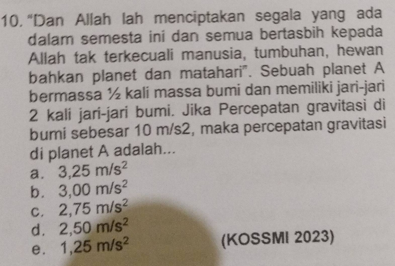 “Dan Allah lah menciptakan segala yang ada
dalam semesta ini dan semua bertasbih kepada
Allah tak terkecuali manusia, tumbuhan, hewan
bahkan planet dan matahari". Sebuah planet A
bermassa ½ kali massa bumi dan memiliki jari-jari
2 kali jari-jari bumi. Jika Percepatan gravitasi di
bumi sebesar 10 m/s2, maka percepatan gravitasi
di planet A adalah...
a. 3,25m/s^2
b. 3,00m/s^2
C. 2,75m/s^2
d. 2,50m/s^2
e. 1,25m/s^2 (KOSSMI 2023)