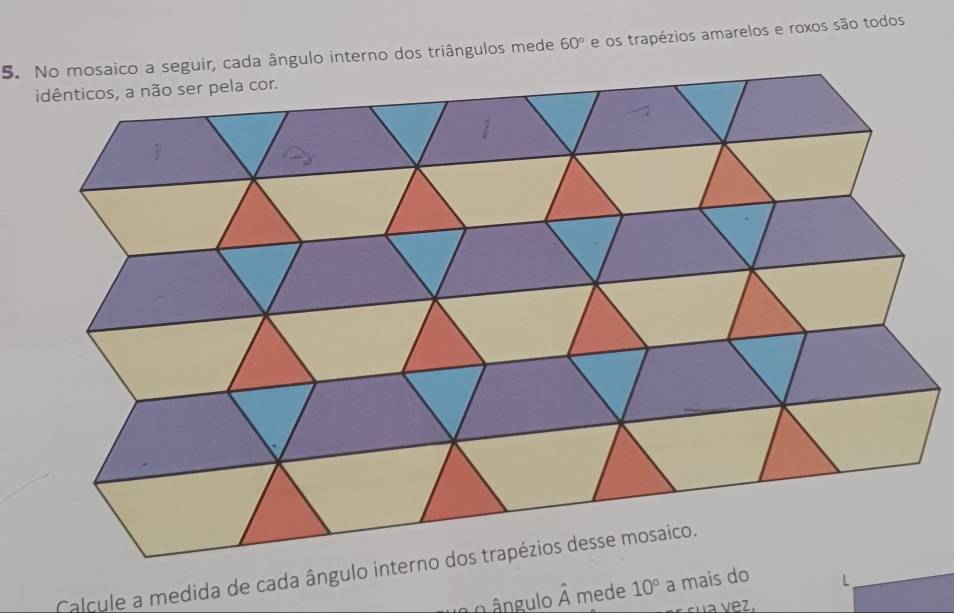 No mosaico a seguir, cada ângulo interno dos triângulos mede 60° e os trapézios amarelos e roxos são todos 
Calcule a medida de cada ângulo 
o ângulo hat A mede 10° a mais do L 
a vez.