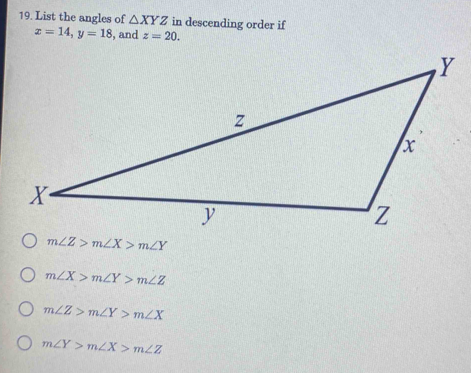 List the angles of △ XYZ in descending order if
x=14, y=18 , and z=20.
m∠ Z>m∠ X>m∠ Y
m∠ X>m∠ Y>m∠ Z
m∠ Z>m∠ Y>m∠ X
m∠ Y>m∠ X>m∠ Z