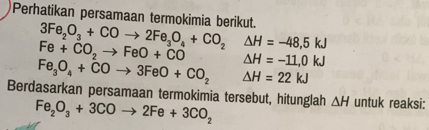 Perhatikan persamaan termokimia berikut.
3Fe_2O_3+COto 2Fe_3O_4+CO_2△ H=-48,5kJ
Fe+CO_2to FeO+CO
△ H=-11,0kJ
Fe_3O_4+COto 3FeO+CO_2 △ H=22kJ
Berdasarkan persamaan termokimia tersebut, hitunglah △ H untuk reaksi:
Fe_2O_3+3COto 2Fe+3CO_2