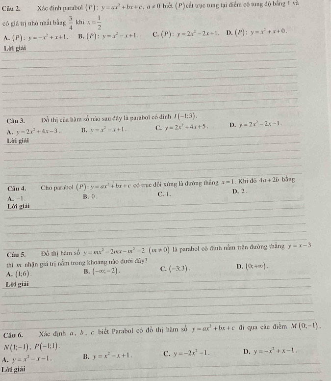 Xác định parabol (P) : y=ax^2+bx+c,a!= 0 biết (P) cắt trục tung tại điểm có tung độ bằng 1 và
có giá trị nhỏ nhất bằng  3/4  khi x= 1/2 
A. (P):y=-x^2+x+1. B. (P):y=x^2-x+1. C. (P):y=2x^2-2x+1. D. (P):y=x^2+x+0.
Lời giải
_
_
_
_
__
_
__
_
_
_
_
_
Câu 3. Đồ thị của hàm số nào sau đây là parabol có đinh I(-1;3).
A. y=2x^2+4x-3. B. y=x^2-x+1. C. y=2x^2+4x+5. D. y=2x^2-2x-1.
Lời giải
_
_
_
_
_
_
_
_
_
_
_
_
_
_
_
_
_
_
_
Câu 4. Cho parabol (P):y=ax^2+bx+c có trục đối xứng là đường thẳng x=1. Khi đó 4a+2b bằng
A. -1. B. 0 . C. 1.
D. 2 .
Lời giải
_
_
_
_
_
__
_
_
_
Câu 5. Đồ thị hàm số y=mx^2-2mx-m^2-2(m!= 0) là parabol có đinh nằm trên đường thắng y=x-3
thì m nhận giá trị nằm trong khoảng nào dưới đây?
_
A. (1;6). B. (-∈fty ;-2). C. (-3;3). D. (0;+∈fty ). _
Lời giải
_
_
_
_
_
_
_
_
Câu 6. Xác định α, b, c biết Parabol có do^O thị hàm số y=ax^2+bx+c đi qua các điểm M(0;-1),
N(1;-1),P(-1;1).
_
A. y=x^2-x-1. B. y=x^2-x+1. C. y=-2x^2-1. D. y=-x^2+x-1.
_
Lời giải
_
_