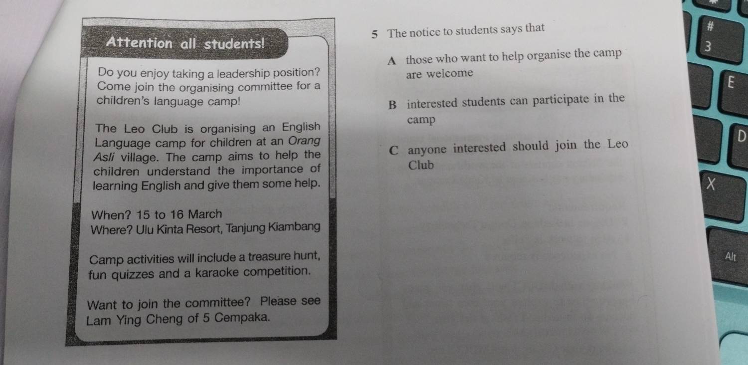 Attention all students! 5 The notice to students says that
3
A those who want to help organise the camp
Do you enjoy taking a leadership position? are welcome
C
Come join the organising committee for a
children's language camp!
B interested students can participate in the
The Leo Club is organising an English camp
Language camp for children at an Orang D
As/i village. The camp aims to help the C anyone interested should join the Leo
children understand the importance of
Club
learning English and give them some help.
X
When? 15 to 16 March
Where? Ulu Kinta Resort, Tanjung Kiambang
Camp activities will include a treasure hunt, Alt
fun quizzes and a karaoke competition.
Want to join the committee? Please see
Lam Ying Cheng of 5 Cempaka.