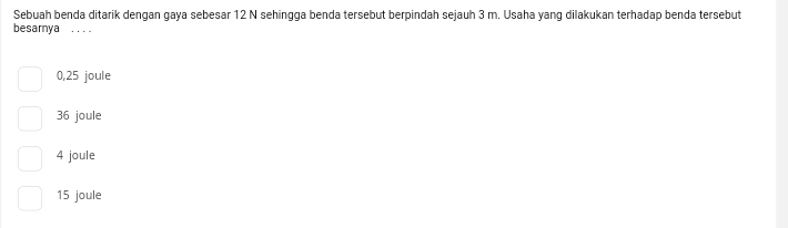 Sebuah benda ditarik dengan gaya sebesar 12 N sehingga benda tersebut berpindah sejauh 3 m. Usaha yang dilakukan terhadap benda tersebut
besarnya_
0,25 joule
36 joule
4 joule
15 joule