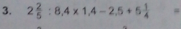 2 2/5 :8,4* 1,4-2,5+5 1/4 =