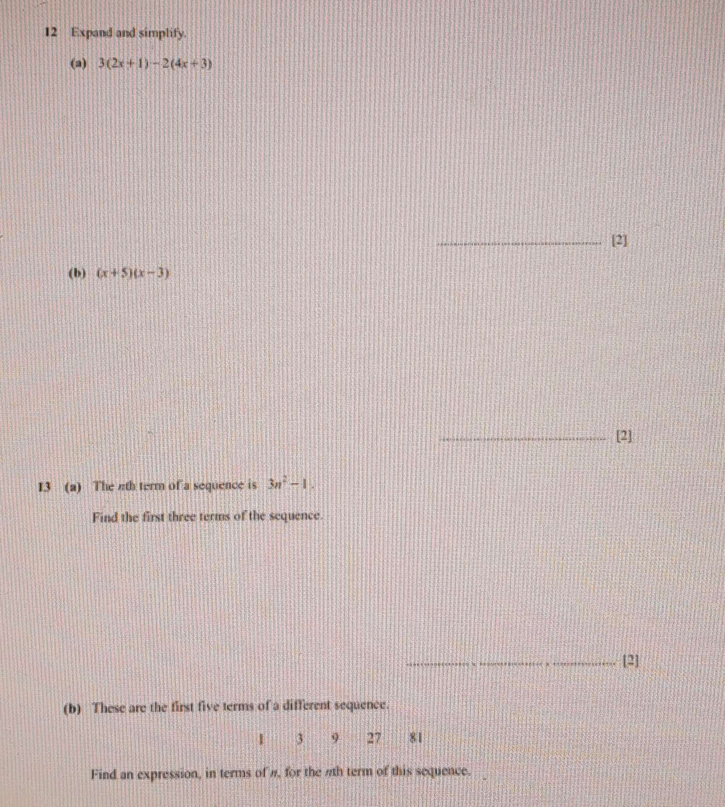 Expand and simplify. 
(a) 3(2x+1)-2(4x+3)
_[2] 
(b) (x+5)(x-3)
_[2] 
13 (a) The 4th term of a sequence is 3n^2-1. 
Find the first three terms of the sequence. 
_[2] 
(b) These are the first five terms of a different sequence.
1 3 9 27.81
Find an expression, in terms of #, for the 4th term of this sequence.