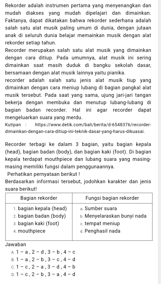 Rekorder adalah instrumen pertama yang menyenangkan dan
mudah diakses yang mudah dipelajari dan dimainkan.
Faktanya, dapat dikatakan bahwa rekorder sederhana adalah
salah satu alat musik paling umum di dunia, dengan jutaan
anak di seluruh dunia belajar memainkan musik dengan alat
rekorder setiap tahun.
Recorder merupakan salah satu alat musik yang dimainkan
dengan cara ditiup. Pada umumnya, alat musik ini sering
dimainkan saat masih duduk di bangku sekolah dasar,
bersamaan dengan alat musik lainnya yaitu pianika.
recorder adalah salah satu jenis alat musik tiup yan
dimainkan dengan cara meniup lubang di bagian pangkal alat
musik tersebut. Pada saat yang sama, ujung jari-jari tangan
bekerja dengan membuka dan menutup lubang-lubang di
bagian badan recorder. Hal ini agar recorder dapat
mengeluarkan suara yang merdu.
Kutipan : https://www.detik.com/bali/berita/d-6548376/recorder-
dimainkan-dengan-cara-ditiup-ini-teknik-dasar-yang-harus-dikuasai.
Recorder terbagi ke dalam 3 bagian, yaitu bagian kepala
(head), bagian badan (body), dan bagian kaki (foot). Di bagian
kepala terdapat mouthpiece dan lubang suara yang masing-
masing memiliki fungsi dalam penggunaannya.
Perhatikan pernyataan berikut !
Berdasarkan informasi tersebut, jodohkan karakter dan jenis
suara berikut!
Jawaban
A. 1 - a , 2 - d , 3 - b , 4 - c
B. 1 - a , 2 - b , 3 - c , 4 - d
c. 1 - c , 2 - a , 3 - d , 4 - b
D. . 1 - c , 2 - b , 3 - a , 4 - d