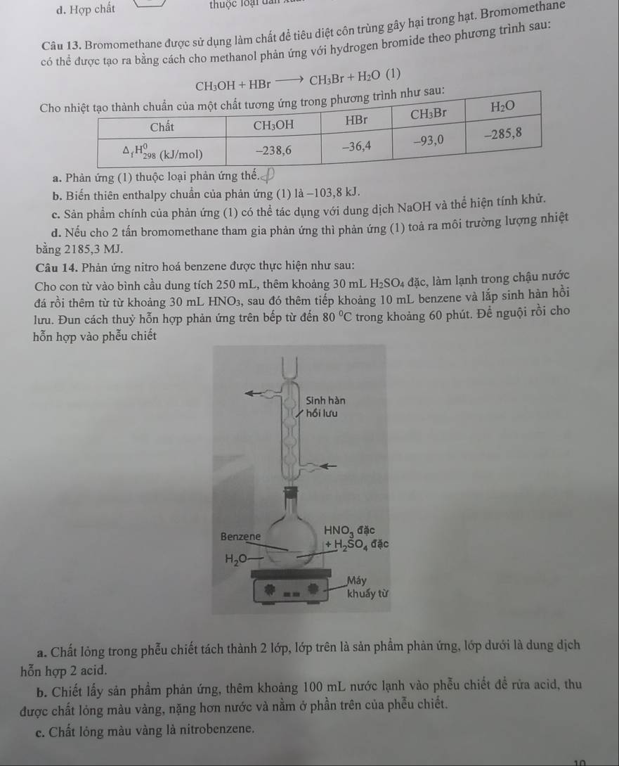 Hợp chất thuộc loại dần
Câu 13. Bromomethane được sử dụng làm chất để tiêu diệt côn trùng gây hại trong hạt. Bromomethane
có thể được tạo ra bằng cách cho methanol phản ứng với hydrogen bromide theo phương trình sau:
CH_3OH+HBrto CH_3Br+H_2O (1)
Cho
a. Phản ứng (1) thuộc loại phản ứ
b. Biến thiên enthalpy chuẩn của phản ứng (1) là −103,8 kJ.
c. Sản phầm chính của phản ứng (1) có thể tác dụng với dung dịch NaOH và thể hiện tính khử.
d. Nếu cho 2 tấn bromomethane tham gia phản ứng thì phản ứng (1) toả ra môi trường lượng nhiệt
bằng 2185,3 MJ.
Câu 14. Phản ứng nitro hoá benzene được thực hiện như sau:
Cho con từ vào bình cầu dung tích 250 mL, thêm khoảng 30 mL H_2SO_4dac 2, làm lạnh trong chậu nước
đá rồi thêm từ từ khoảng 30 mL HNO₃, sau đó thêm tiếp khoảng 10 mL benzene và lắp sinh hàn hồi
lưu. Đun cách thuỷ hỗn hợp phản ứng trên bếp từ đến 80°C trong khoảng 60 phút. Để nguội rồi cho
hỗn hợp vào phễu chiết
a. Chất lỏng trong phễu chiết tách thành 2 lớp, lớp trên là sản phẩm phản ứng, lớp dưới là dung dịch
hỗn hợp 2 acid.
b. Chiết lấy sản phầm phản ứng, thêm khoảng 100 mL nước lạnh vào phẫu chiết đề rừa acid, thu
được chất lỏng màu vàng, nặng hơn nước và nằm ở phần trên của phễu chiết.
c. Chất lỏng màu vàng là nitrobenzene.