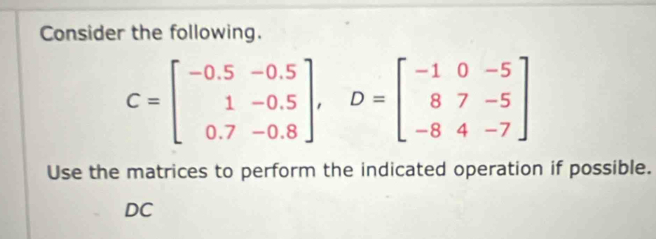 Consider the following.
C=beginbmatrix -0.5&-0.5 1&-0.5 0.7&-0.8endbmatrix , D=beginbmatrix -1&0&-5 8&7&-5 -8&4&-7endbmatrix
Use the matrices to perform the indicated operation if possible. 
DC