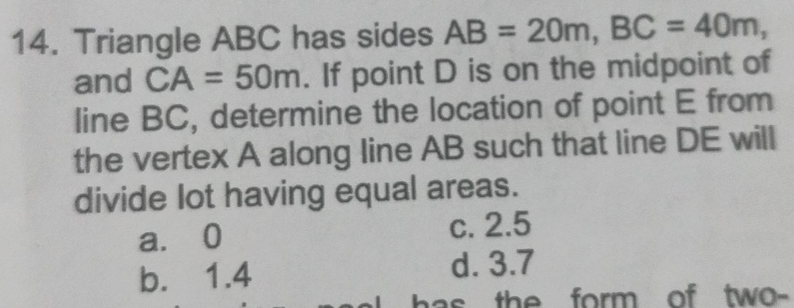 Triangle ABC has sides AB=20m, BC=40m, 
and CA=50m. If point D is on the midpoint of
line BC, determine the location of point E from
the vertex A along line AB such that line DE will
divide lot having equal areas.
a. 0
c. 2.5
b. 1.4
d. 3.7
has the form of two-