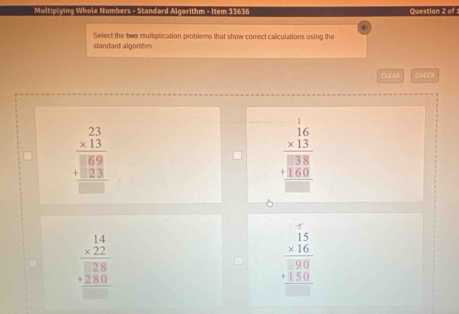 Multiplying Whole Numbers - Standard Algorithm - Item 33636 Question 2 of :
Select the two multiolication problems that show correct calculations using the
standard algorshm.
CLEAR CHEOK
beginarrayr 23 * 13 hline  1 hline beginarrayr 69 +23 hline endarray 
beginarrayr 16 * 13 hline 138 +160 hline □ endarray
beginarrayr 14 * 22 hline □ 28 +280 hline □ endarray
beginarrayr □ beginarrayr 15 * 16endarray 190 +150 hline endarray