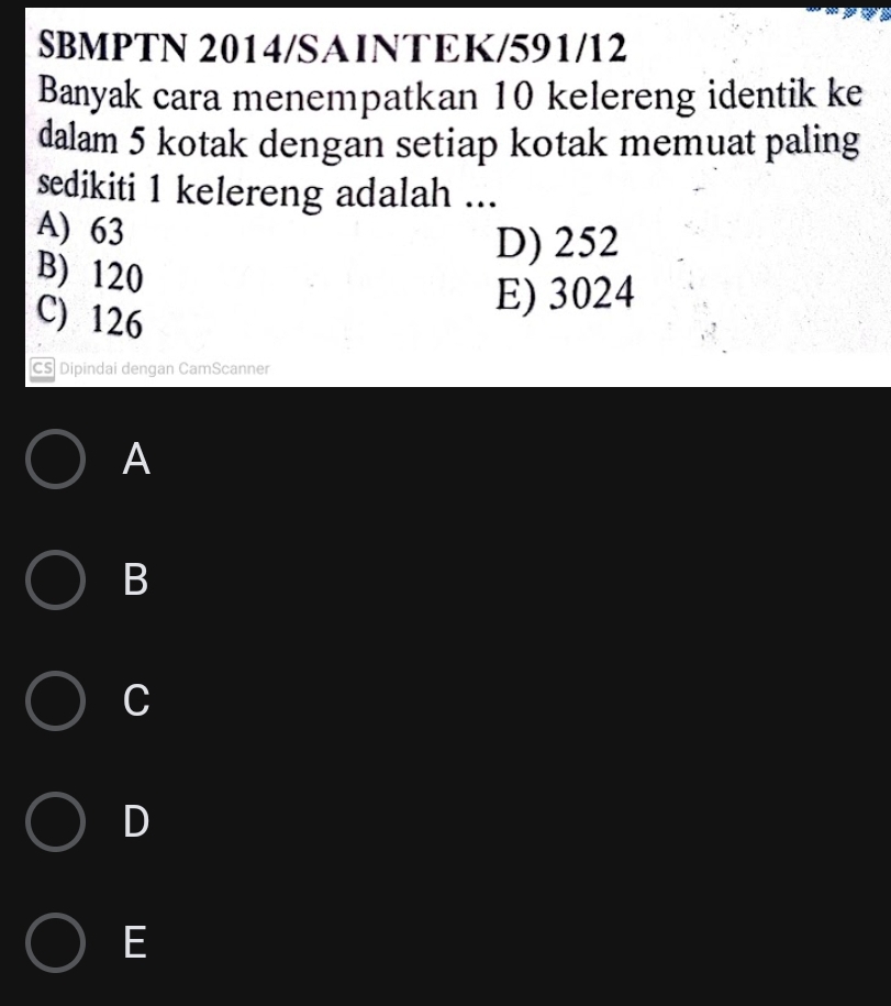 SBMPTN 2014/SAINTEK/591/12
Banyak cara menempatkan 10 kelereng identik ke
dalam 5 kotak dengan setiap kotak memuat paling
sedikiti 1 kelereng adalah ...
A) 63
D) 252
B) 120
C) 126
E) 3024
CS Dipindai dengan CamScanner
A
B
C
D
E