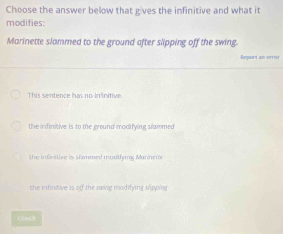 Choose the answer below that gives the infinitive and what it
modifies:
Marinette slammed to the ground after slipping off the swing.
Report an error
This sentence has no infinitive.
the infinitive is to the ground modifying slammed
the infinitive is slammed modifying Marinette
the infinitive is off the swing modifying slipping
Check