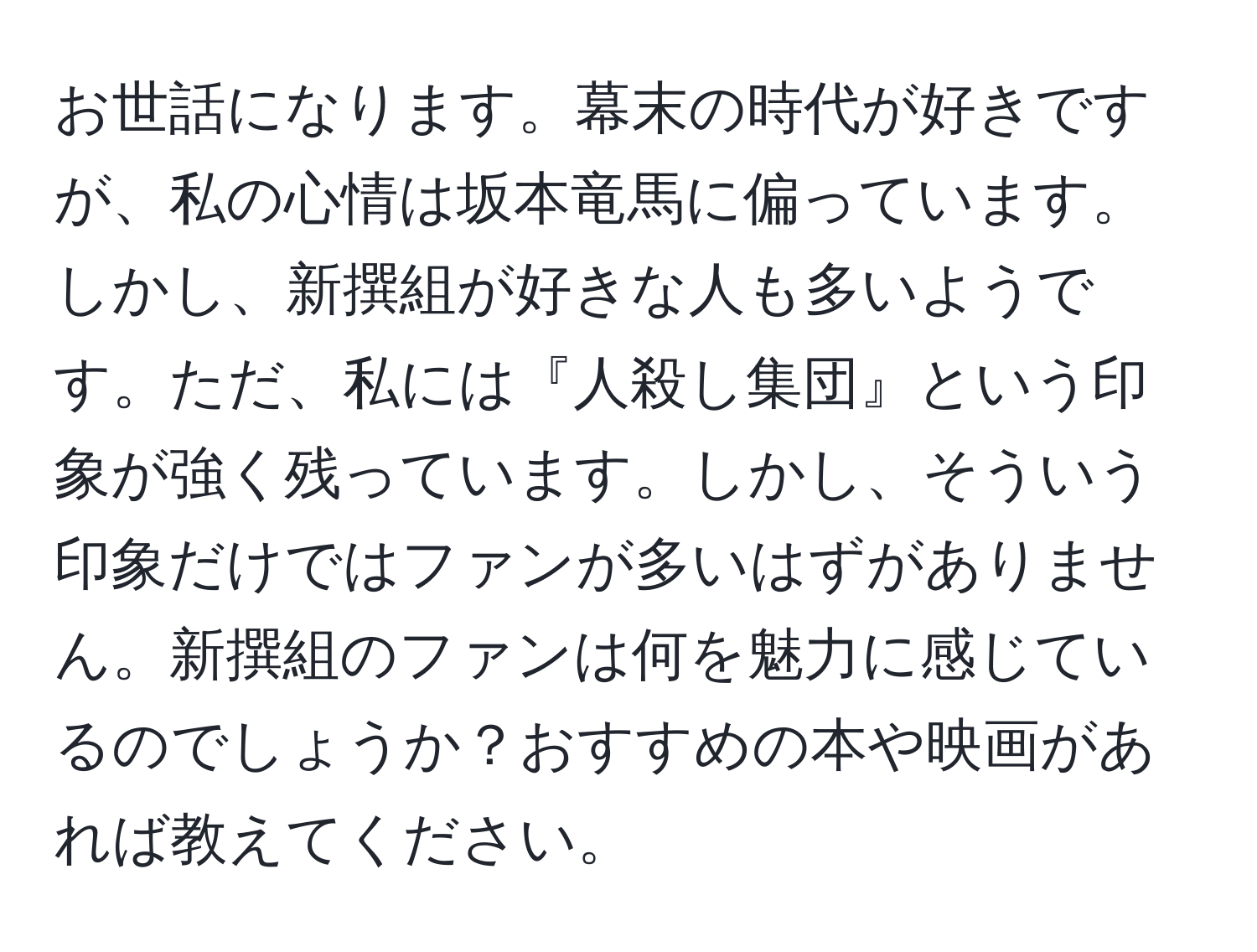 お世話になります。幕末の時代が好きですが、私の心情は坂本竜馬に偏っています。しかし、新撰組が好きな人も多いようです。ただ、私には『人殺し集団』という印象が強く残っています。しかし、そういう印象だけではファンが多いはずがありません。新撰組のファンは何を魅力に感じているのでしょうか？おすすめの本や映画があれば教えてください。