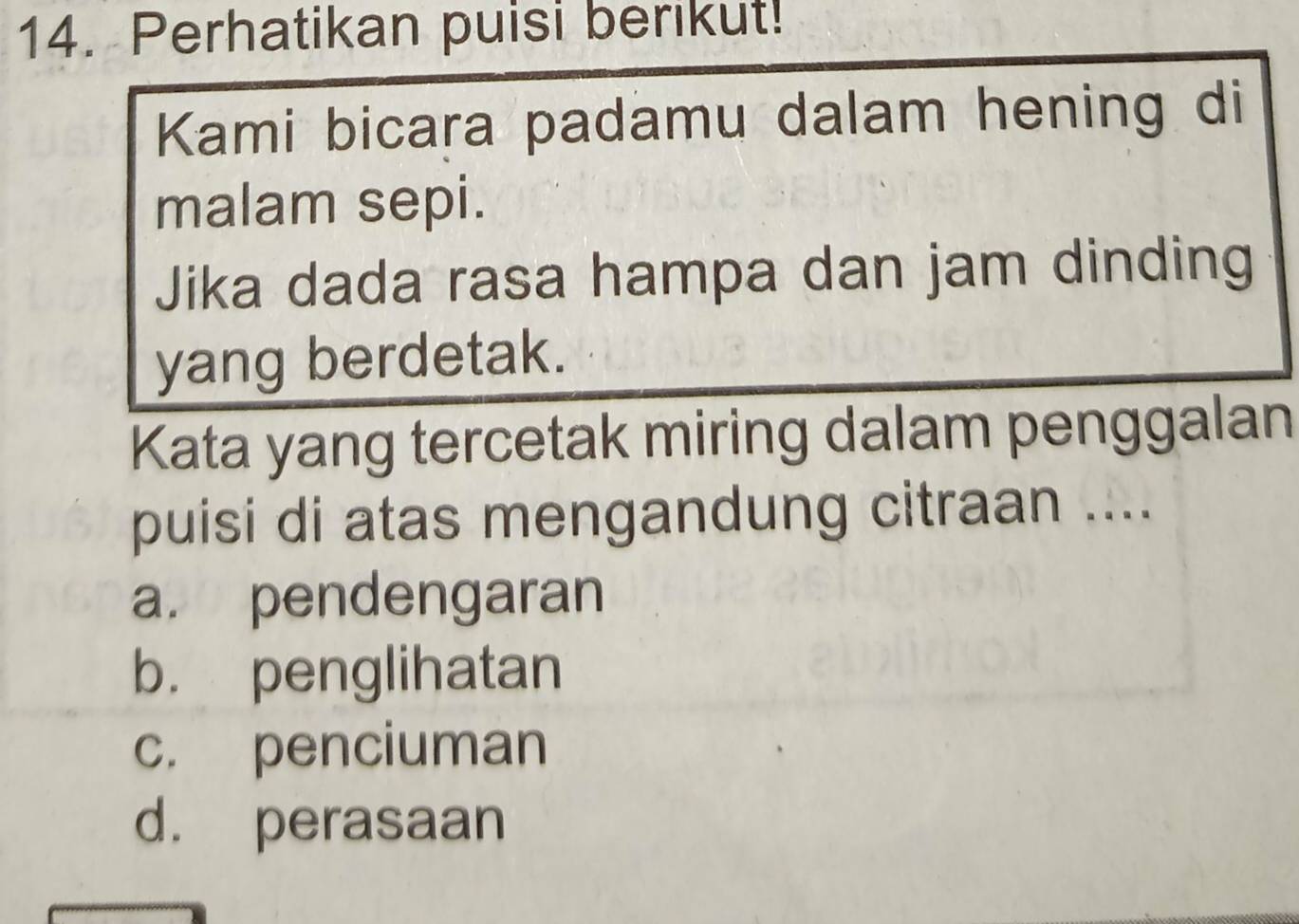 Perhatikan puisi berikut!
Kami bicara padamu dalam hening di
malam sepi.
Jika dada rasa hampa dan jam dinding
yang berdetak.
Kata yang tercetak miring dalam penggalan
puisi di atas mengandung citraan ....
a. pendengaran
b. penglihatan
c. penciuman
d. perasaan