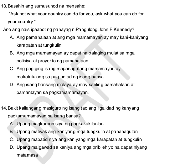 Basahin ang sumusunod na mensahe:
“Ask not what your country can do for you, ask what you can do for
your country."
Ano ang nais ipaabot ng pahayag niPangulong John F.Kennedy?
A. Ang pamahalaan at ang mga mamamayan ay may kani-kaniyang
karapatan at tungkulin.
B. Ang mga mamamayan ay dapat na palaging mulat sa mga
polisiya at proyekto ng pamahalaan.
C. Ang pagiging isang mapanagutang mamamayan ay
makatutulong sa pag-unlad ng isang bansa.
D. Ang isang bansang malaya ay may sariling pamahalaan at
pamantayan sa pagkamamamayan.
14. Bakit kailangang masiguro ng isang tao ang ligalidad ng kanyang
pagkamamamayan sa isang bansa?
A. Upang magkaroon siya ng pagkakakilanlan
B. Upang matiyak ang kaniyang mga tungkulin at pananagutan
C. Upang mabatid niya ang kaniyang mga karapatan at tungkulin
D. Upang maigawad sa kaniya ang mga pribilehiyo na dapat niyang
matamasa