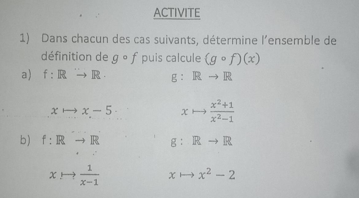 ACTIVITE 
1) Dans chacun des cas suivants, détermine l’ensemble de 
définition de gcirc f puis calcule (gcirc f)(x)
a) f:Rto R. g:Rto R
xto x-5. 
x  (x^2+1)/x^2-1 
b) f:Rto R g： Rto R
xto  1/x-1 
x x^2-2