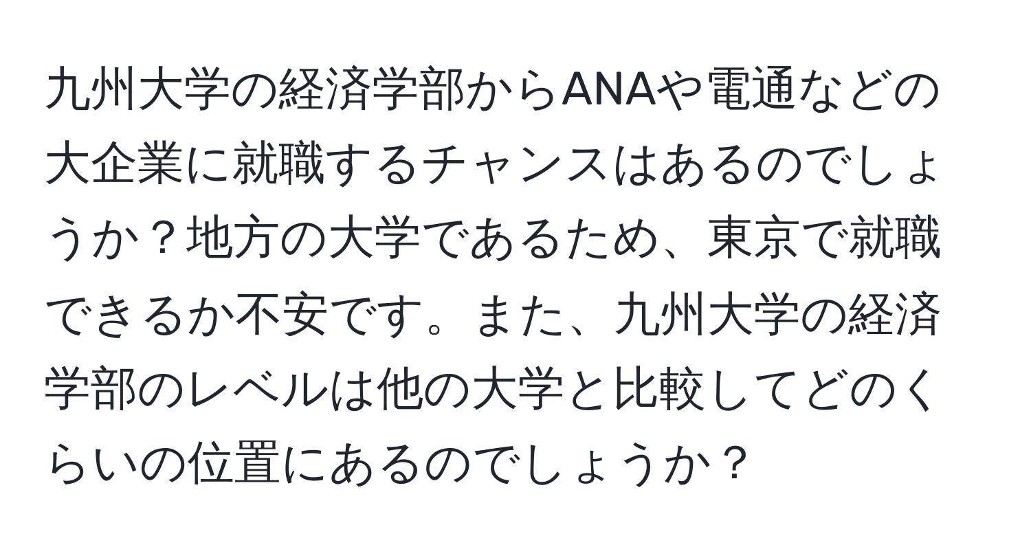 九州大学の経済学部からANAや電通などの大企業に就職するチャンスはあるのでしょうか？地方の大学であるため、東京で就職できるか不安です。また、九州大学の経済学部のレベルは他の大学と比較してどのくらいの位置にあるのでしょうか？