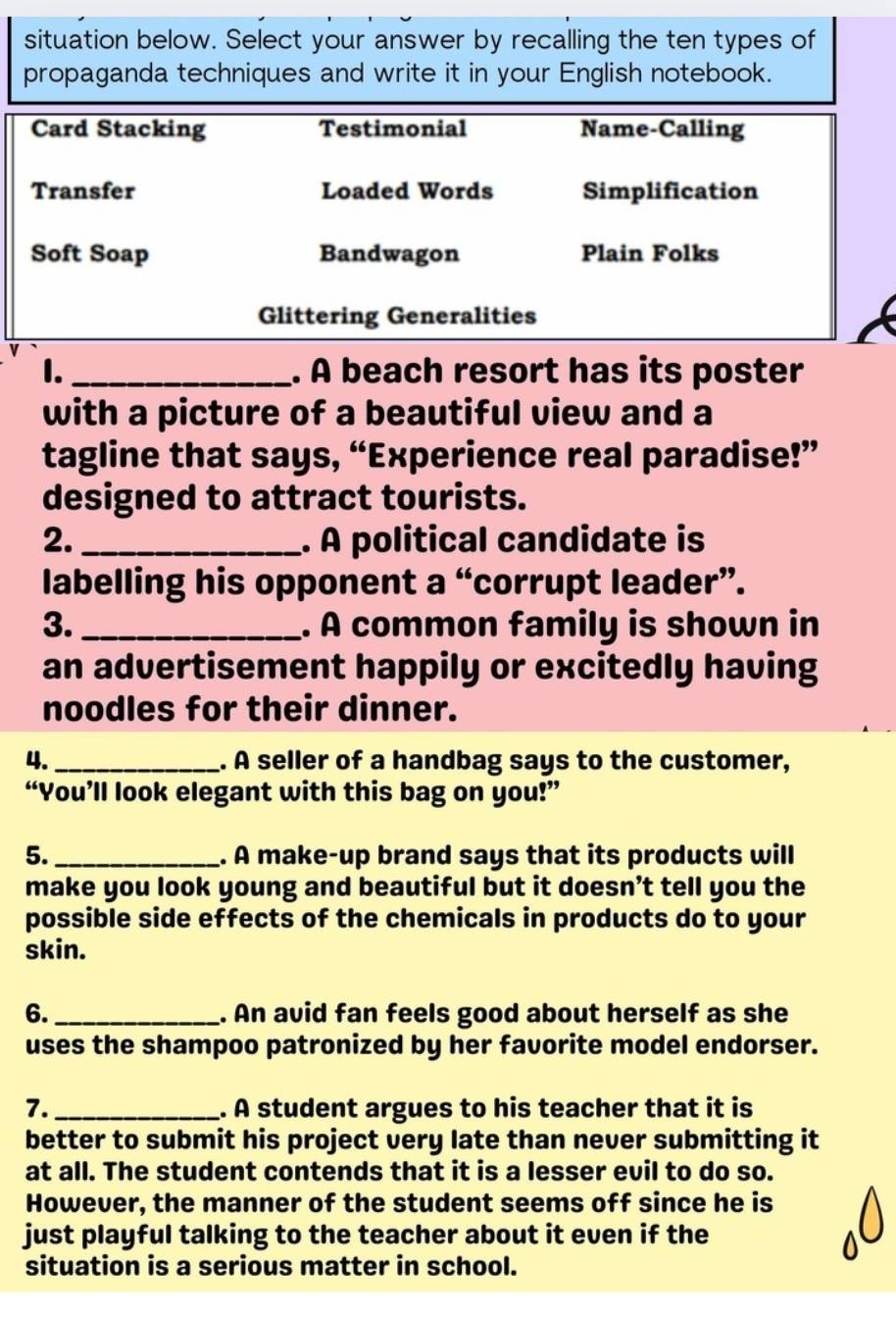 situation below. Select your answer by recalling the ten types of 
propaganda techniques and write it in your English notebook. 
Card Stacking Testimonial Name-Calling 
Transfer Loaded Words Simplification 
Soft Soap Bandwagon Plain Folks 
Glittering Generalities 
1. _. A beach resort has its poster 
with a picture of a beautiful view and a 
tagline that says, “Experience real paradise!” 
designed to attract tourists. 
2. _. À political candidate is 
labelling his opponent a “corrupt leader”. 
3. _. A common family is shown in 
an advertisement happily or excitedly having 
noodles for their dinner. 
4. _. A seller of a handbag says to the customer, 
“You’ll look elegant with this bag on you!” 
5._ . A make-up brand says that its products will 
make you look young and beautiful but it doesn’t tell you the 
possible side effects of the chemicals in products do to your 
skin. 
6. _. An avid fan feels good about herself as she 
uses the shampoo patronized by her favorite model endorser. 
7._ . A student argues to his teacher that it is 
better to submit his project very late than never submitting it 
at all. The student contends that it is a lesser evil to do so. 
However, the manner of the student seems off since he is 
just playful talking to the teacher about it even if the 
situation is a serious matter in school.