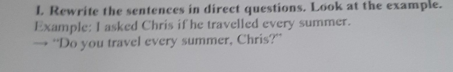 Rewrite the sentences in direct questions. Look at the example. 
Example: I asked Chris if he travelled every summer. 
“Do you travel every summer, Chris?”