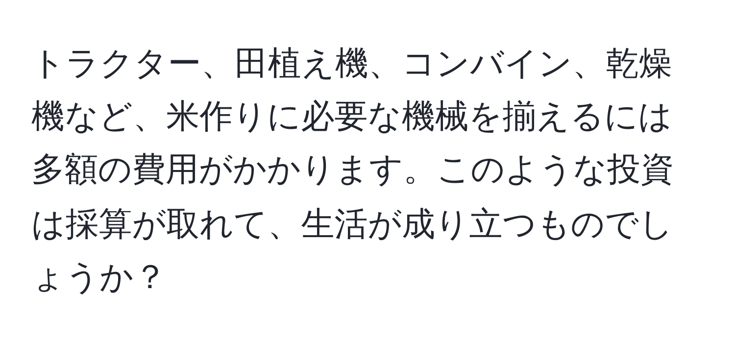 トラクター、田植え機、コンバイン、乾燥機など、米作りに必要な機械を揃えるには多額の費用がかかります。このような投資は採算が取れて、生活が成り立つものでしょうか？
