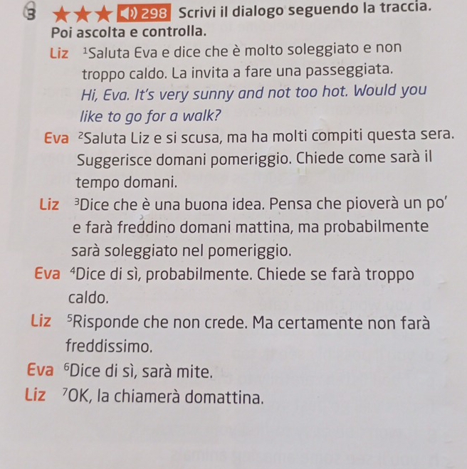 5 298 Scrivi il dialogo seguendo la traccia. 
Poi ascolta e controlla. 
Liz ¹Saluta Eva e dice che è molto soleggiato e non 
troppo caldo. La invita a fare una passeggiata. 
Hi, Eva. It's very sunny and not too hot. Would you 
like to go for a walk? 
Eva ²Saluta Liz e si scusa, ma ha molti compiti questa sera. 
Suggerisce domani pomeriggio. Chiede come sarà il 
tempo domani. 
Liz ³Dice che è una buona idea. Pensa che pioverà un po' 
e farà freddino domani mattina, ma probabilmente 
sarà soleggiato nel pomeriggio. 
Eva ⁴Dice di sì, probabilmente. Chiede se farà troppo 
caldo. 
Liz ⁵Risponde che non crede. Ma certamente non farà 
freddissimo. 
Eva *Dice di sì, sarà mite. 
6 
Liz ⁷OK, la chiamerà domattina.