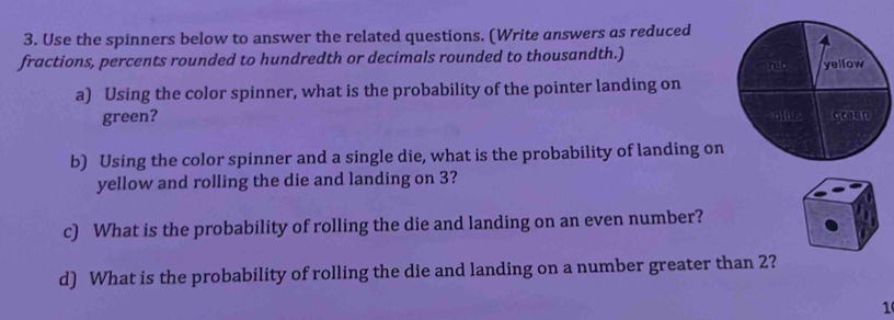 Use the spinners below to answer the related questions. (Write answers as reduced 
fractions, percents rounded to hundredth or decimals rounded to thousandth.) 
a) Using the color spinner, what is the probability of the pointer landing on 
green? 
b) Using the color spinner and a single die, what is the probability of landing on 
yellow and rolling the die and landing on 3? 
c) What is the probability of rolling the die and landing on an even number? 
d) What is the probability of rolling the die and landing on a number greater than 2? 
1